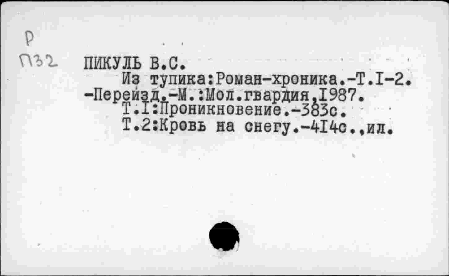 ﻿р	. .
пъг пикуль в.с.
Из тупика:Роман-хроника.-Т.1-2.
-Перейзд.-М.:Мол.гвардия.1987.
Т.1 Проникновение,-383с.
Т.2:Кровь на снегу.-414с.,ил.